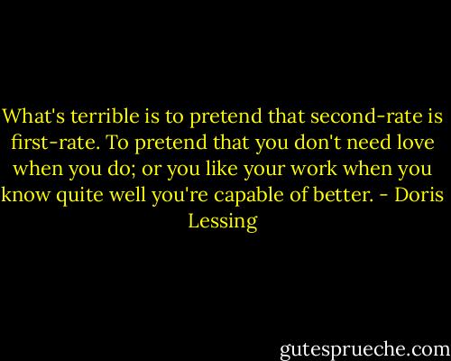 What's terrible is to pretend that second-rate is first-rate. To pretend that you don't need love when you do; or you like your work when you know quite well you're capable of better. - Doris Lessing