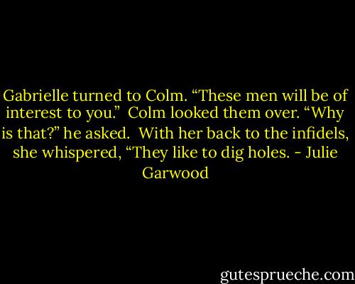 Gabrielle turned to Colm. “These men will be of interest to you.” <br />Colm looked them over. “Why is that?” he asked. <br />With her back to the infidels, she whispered, “They like to dig holes. - Julie Garwood