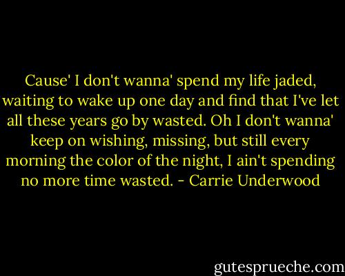 Cause' I don't wanna' spend my life jaded, waiting to wake up one day and find that I've let all these years go by<br />wasted. Oh I don't wanna' keep on wishing, missing, but still every morning the color of the night, I ain't spending no more time wasted. - Carrie Underwood