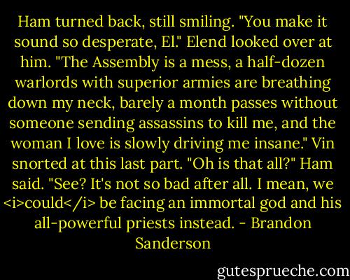 Ham turned back, still smiling. "You make it sound so desperate, El."<br />Elend looked over at him. "The Assembly is a mess, a half-dozen warlords with superior armies are breathing down my neck, barely a month passes without someone sending assassins to kill me, and the woman I love is slowly driving me insane."<br />Vin snorted at this last part.<br />"Oh is that all?" Ham said. "See? It's not so bad after all. I mean, we <i>could</i> be facing an immortal god and his all-powerful priests instead. - Brandon Sanderson