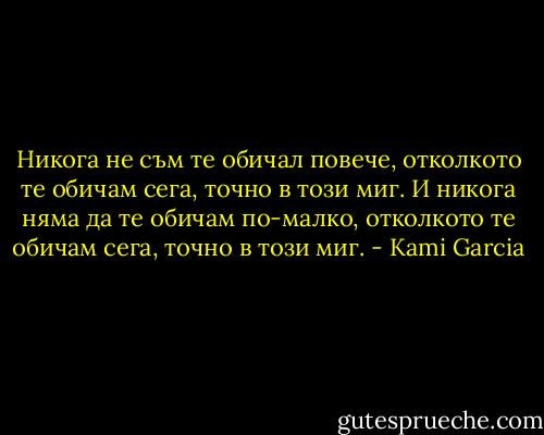 Никога не съм те обичал повече, отколкото те обичам сега, точно в този миг. И никога няма да те обичам по-малко, отколкото те обичам сега, точно в този миг. - Kami Garcia