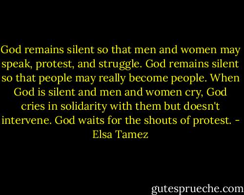 ‎God remains silent so that men and women may speak, protest, and struggle. God remains silent so that people may really become people. When God is silent and men and women cry, God cries in solidarity with them but doesn't intervene. God waits for the shouts of protest. - Elsa Tamez