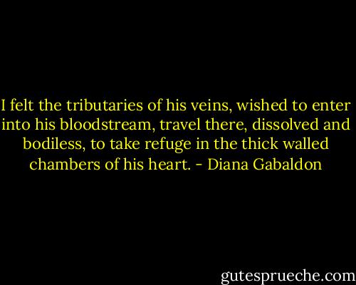 I felt the tributaries of his veins, wished to enter into his bloodstream, travel there, dissolved and bodiless, to take refuge in the thick walled chambers of his heart. - Diana Gabaldon
