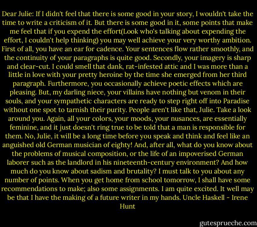 Dear Julie:<br />If I didn't feel that there is some good in your story, I wouldn't take the time to write a criticism of it. But there is some good in it, some points that make me feel that if you expend the effort(Look who's talking about expending the effort, I couldn't help thinking) you may well achieve your very worthy ambition.<br />First of all, you have an ear for cadence. Your sentences flow rather smoothly, and the continuity of your paragraphs is quite good.<br />Secondly, your imagery is sharp and clear-cut. I could smell that dank, rat-infested attic and I was more than a little in love with your pretty heroine by the time she emerged from her third paragraph. Furthermore, you occasionally achieve poetic effects which are pleasing.<br />But, my darling niece, your villains have nothing but venom in their souls, and your sympathetic characters are ready to step right off into Paradise without one spot to tarnish their purity. People aren't like that, Julie. Take a look around you.<br />Again, all your colors, your moods, your nusances, are essentially feminine, and it just doesn't ring true to be told that a man is responsible for them. No, Julie, it will be a long time before you speak and think and feel like an anguished old German musician of eighty! And, after all, what do you know about the problems of musical composition, or the life of an impoverised German laborer such as the landlord in his nineteenth-century environment? And how much do you know about sadism and brutality?<br />I must talk to you about any number of points. When you get home from school tomorrow, I shall have some recommendations to make; also some assignments. I am quite excited. It well may be that I have the making of a future writer in my hands.<br />Uncle Haskell - Irene Hunt