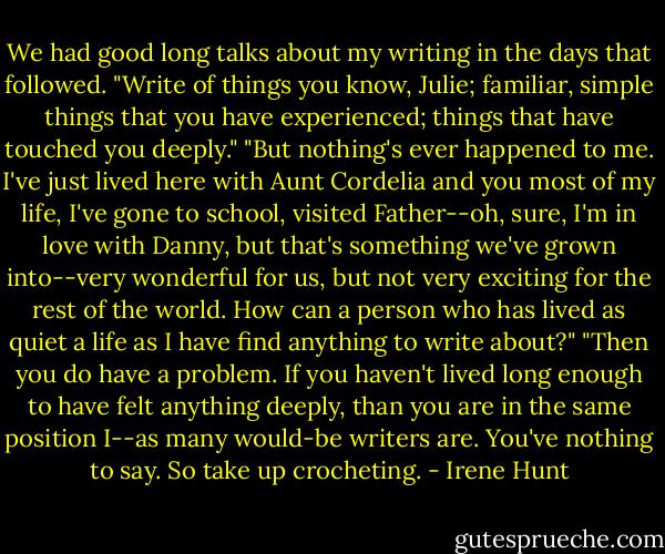 We had good long talks about my writing in the days that followed. "Write of things you know, Julie; familiar, simple things that you have experienced; things that have touched you deeply."<br />"But nothing's ever happened to me. I've just lived here with Aunt Cordelia and you most of my life, I've gone to school, visited Father--oh, sure, I'm in love with Danny, but that's something we've grown into--very wonderful for us, but not very exciting for the rest of the world. How can a person who has lived as quiet a life as I have find anything to write about?"<br />"Then you do have a problem. If you haven't lived long enough to have felt anything deeply, than you are in the same position I--as many would-be writers are. You've nothing to say. So take up crocheting. - Irene Hunt