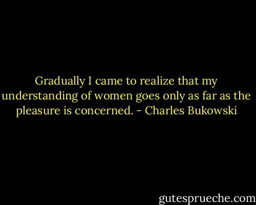 Gradually I came to realize that my understanding of women goes only as far as the pleasure is concerned. - Charles Bukowski