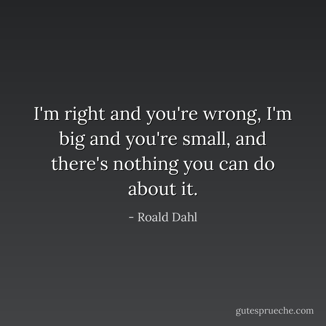 I'm right and you're wrong, I'm big and you're small, and there's nothing you can do about it. - Roald Dahl