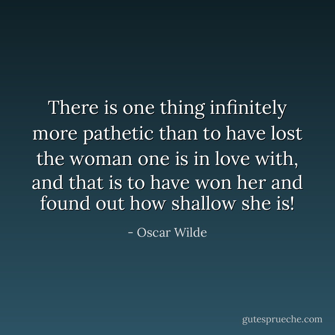 There is one thing infinitely more pathetic than to have lost the woman one is in love with, and that is to have won her and found out how shallow she is! - Oscar Wilde