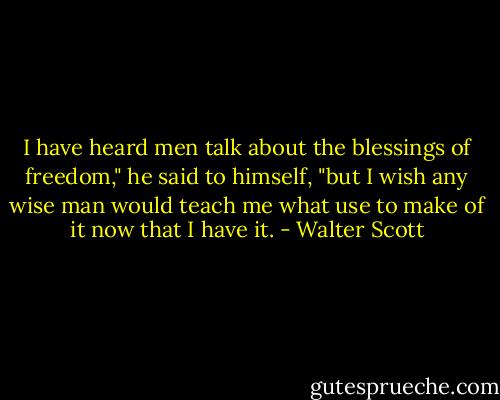I have heard men talk about the blessings of freedom," he said to himself, "but I wish any wise man would teach me what use to make of it now that I have it. - Walter Scott