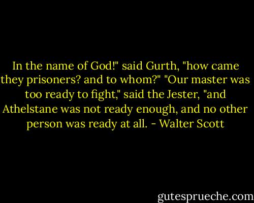 In the name of God!" said Gurth, "how came they prisoners? and to whom?"<br />"Our master was too ready to fight," said the Jester, "and Athelstane was not ready enough, and no other person was ready at all. - Walter Scott