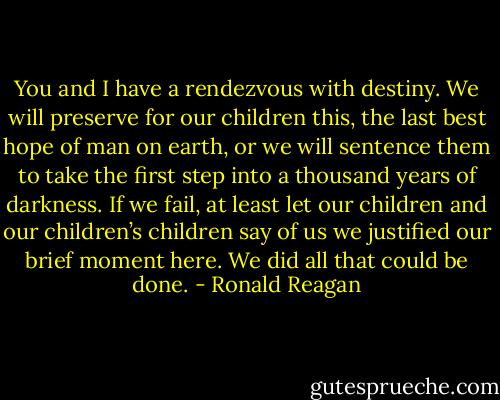 You and I have a rendezvous with destiny. We will preserve for our children this, the last best hope of man on earth, or we will sentence them to take the first step into a thousand years of darkness. If we fail, at least let our children and our children’s children say of us we justified our brief moment here. We did all that could be done. - Ronald Reagan