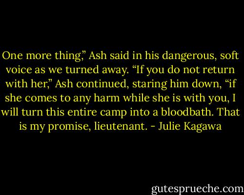 One more thing,” Ash said in his dangerous, soft voice as we turned away. “If you do not return with her,” Ash continued, staring him down, “if she comes to any harm while she is with you, I will turn this entire camp into a bloodbath. That is my promise, lieutenant. - Julie Kagawa