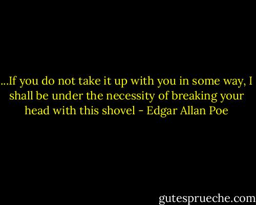 ...If you do not take it up with you in some way, I shall be under the necessity of breaking your head with this shovel - Edgar Allan Poe