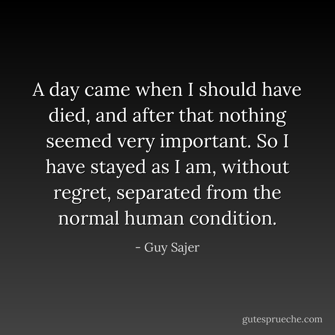 A day came when I should have died, and after that nothing seemed very important. So I have stayed as I am, without regret, separated from the normal human condition. - Guy Sajer