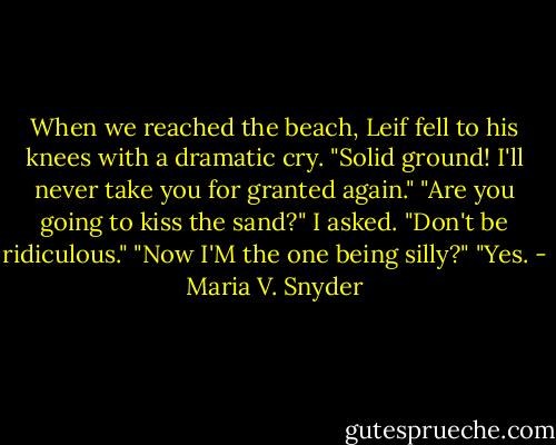 When we reached the beach, Leif fell to his knees with a dramatic cry. "Solid ground! I'll never take you for granted again."<br />"Are you going to kiss the sand?" I asked.<br />"Don't be ridiculous."<br />"Now I'M the one being silly?"<br />"Yes. - Maria V. Snyder