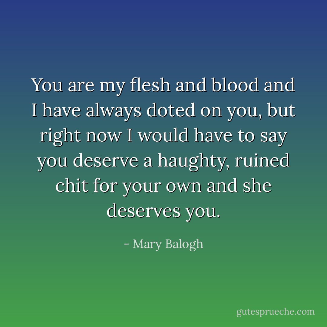 You are my flesh and blood and I have always doted on you, but right now I would have to say you deserve a haughty, ruined chit for your own and she deserves you. - Mary Balogh