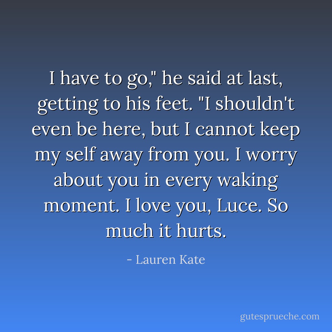 I have to go," he said at last, getting to his feet. "I shouldn't even be here, but I cannot keep my self away from you. I worry about you in every waking moment. I love you, Luce. So much it hurts. - Lauren Kate