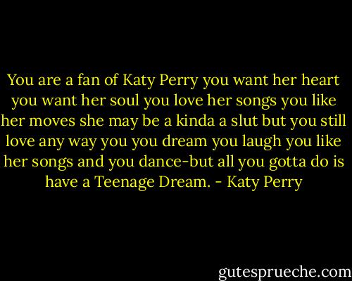 You are a fan of Katy Perry you want her heart you want her soul you love her songs you like her moves she may be a kinda a slut but you still love any way you you dream you laugh you like her songs and you dance-but all you gotta do is have a Teenage Dream. - Katy Perry