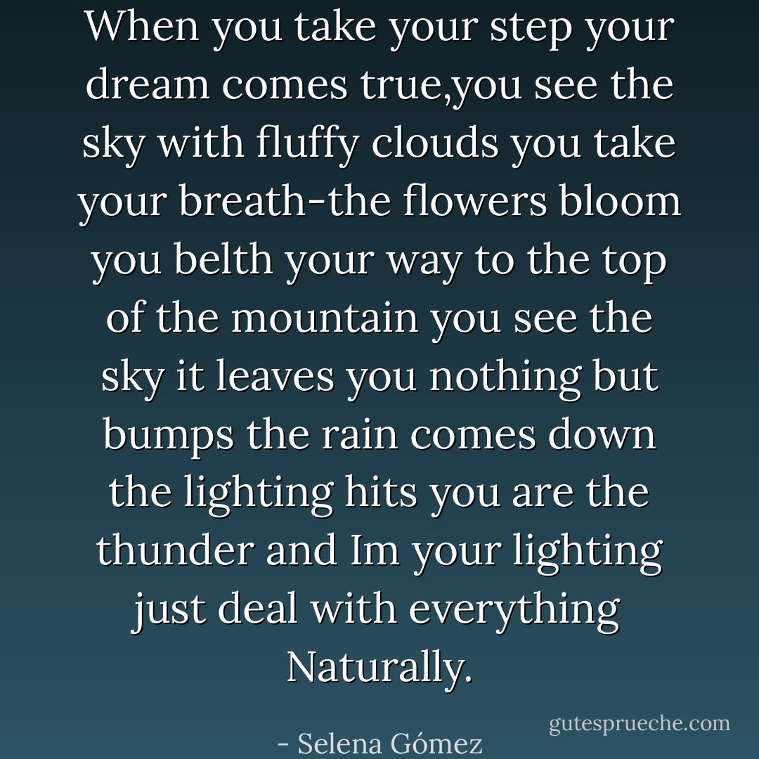 When you take your step your dream comes true,you see the sky with fluffy clouds you take your breath-the flowers bloom you belth your way to the top of the mountain you see the sky it leaves you nothing but bumps the rain comes down the lighting hits you are the thunder and Im your lighting just deal with everything Naturally. - Selena Gómez
