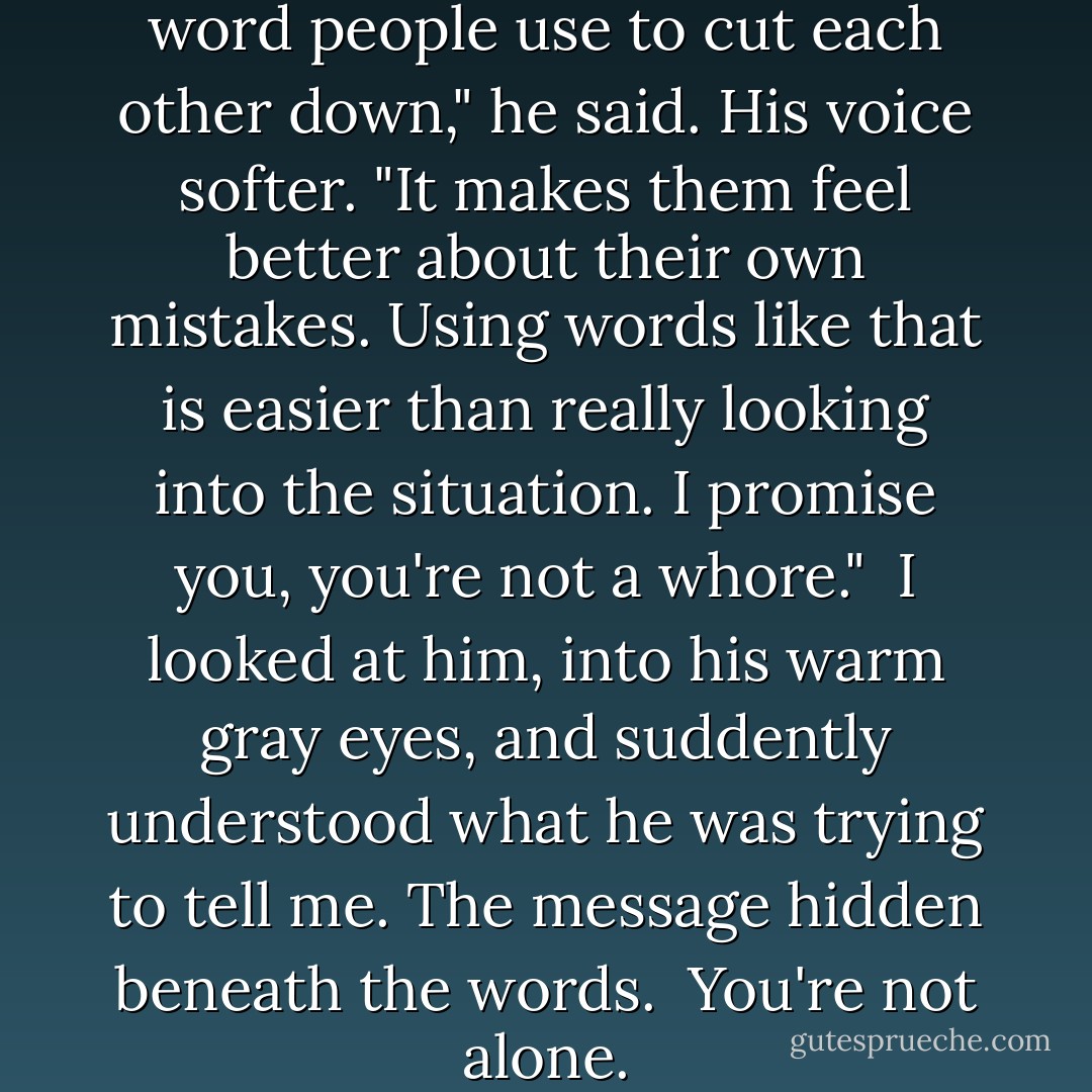 Bianca, whore is just a cheap word people use to cut each other down," he said. His voice softer. "It makes them feel better about their own mistakes. Using words like that is easier than really looking into the situation. I promise you, you're not a whore."<br /><br />I looked at him, into his warm gray eyes, and suddently understood what he was trying to tell me. The message hidden beneath the words.<br /><br />You're not alone. - Kody Keplinger
