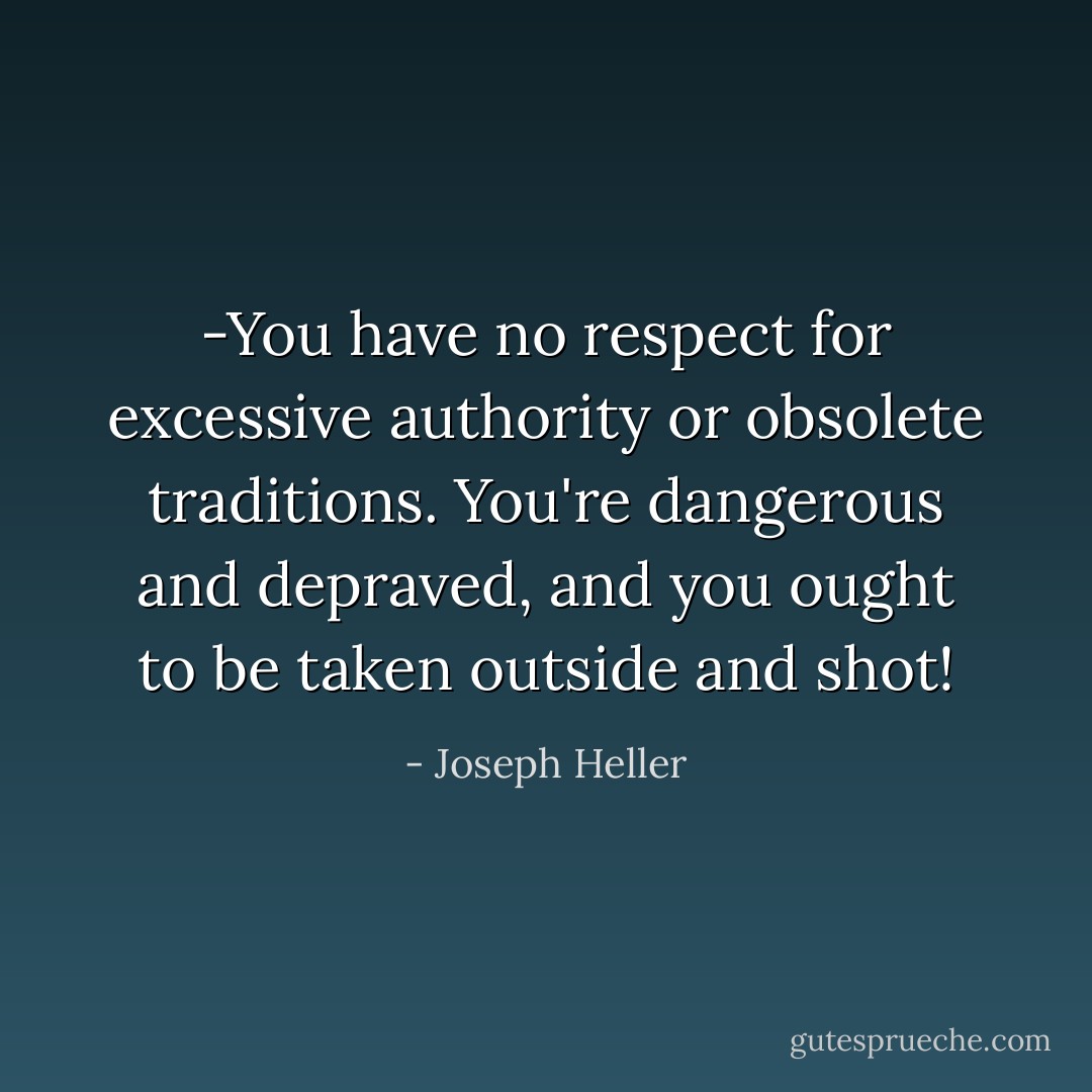 -You have no respect for excessive authority or obsolete traditions. You're dangerous and depraved, and you ought to be taken outside and shot! - Joseph Heller