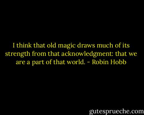 I think that old magic draws much of its strength from that acknowledgment: that we are a part of that world. - Robin Hobb