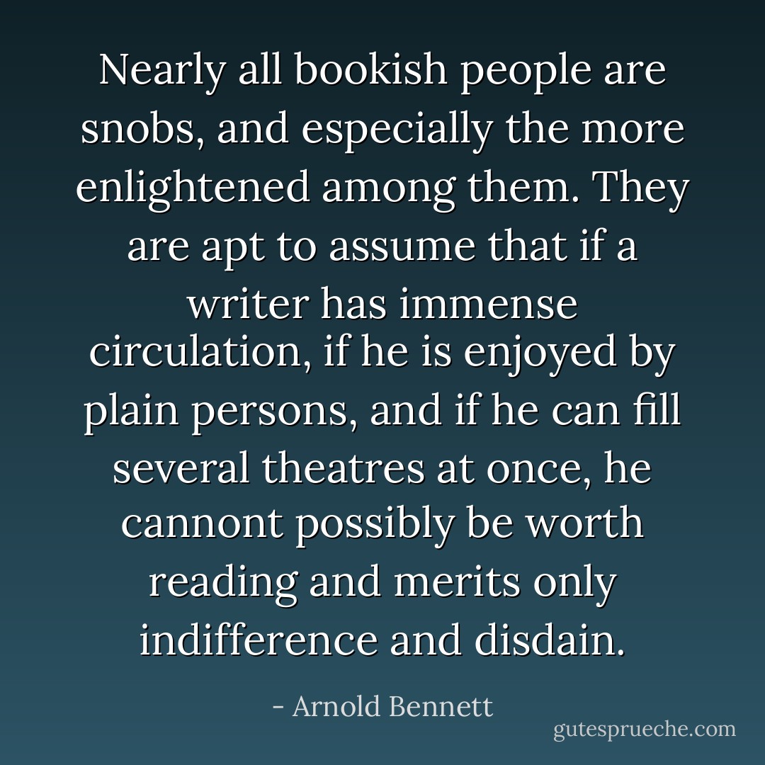 Nearly all bookish people are snobs, and especially the more enlightened among them. They are apt to assume that if a writer has immense circulation, if he is enjoyed by plain persons, and if he can fill several theatres at once, he cannont possibly be worth reading and merits only indifference and disdain. - Arnold Bennett