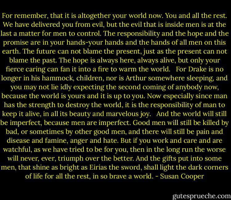 For remember, that it is altogether your world now. You and all the rest. We have delivered you from evil, but the evil that is inside men is at the last a matter for men to control. The responsibility and the hope and the promise are in your hands-your hands and the hands of all men on this earth. The future can not blame the present, just as the present can not blame the past. The hope is always here, always alive, but only your fierce caring can fan it into a fire to warm the world. <br /><br />For Drake is no longer in his hammock, children, nor is Arthur somewhere sleeping, and you may not lie idly expecting the second coming of anybody now, because the world is yours and it is up to you. Now especially since man has the strength to destroy the world, it is the responsibility of man to keep it alive, in all its beauty and marvelous joy. <br /><br />And the world will still be imperfect, because men are imperfect. Good men will still be killed by bad, or sometimes by other good men, and there will still be pain and disease and famine, anger and hate. But if you work and care and are watchful, as we have tried to be for you, then in the long run the worse will never, ever, triumph over the better. And the gifts put into some men, that shine as bright as Eirias the sword, shall light the dark corners of life for all the rest, in so brave a world. - Susan Cooper