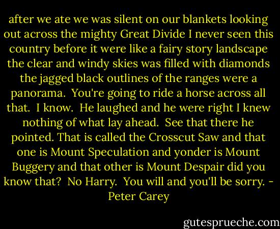 after we ate we was silent on our blankets looking out across the mighty Great Divide I never seen this country before it were like a fairy story landscape the clear and windy skies was filled with diamonds the jagged black outlines of the ranges were a panorama.<br /><br />You're going to ride a horse across all that.<br /><br />I know.<br /><br />He laughed and he were right I knew nothing of what lay ahead.<br /><br />See that there he pointed. That is called the Crosscut Saw and that one is Mount Speculation and yonder is Mount Buggery and that other is Mount Despair did you know that?<br /><br />No Harry.<br /><br />You will and you'll be sorry. - Peter Carey