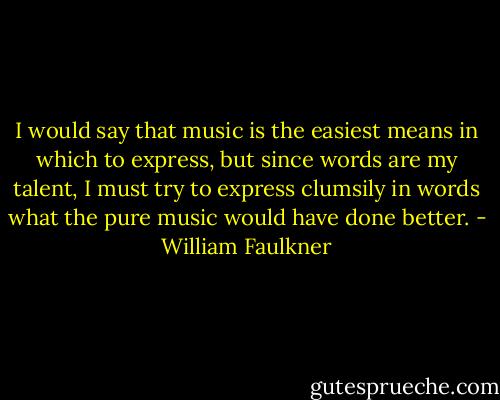 I would say that music is the easiest means in which to express, but since words are my talent, I must try to express clumsily in words what the pure music would have done better. - William Faulkner