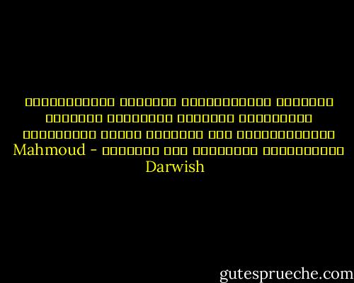 أَمُوْت اشْتِيَاقَا<br />أَمُوْت احْتِرَاقَا<br />وَشَنَقَا أَمُوْت<br />وَذَبْحا أَمُوْت<br />وَلَكِنَّنِي لَا أَقُوْل مَضَى حُبِّنَا، وَانْقَضَى<br />حُبِّنَا لَا يَمُوْت - Mahmoud Darwish