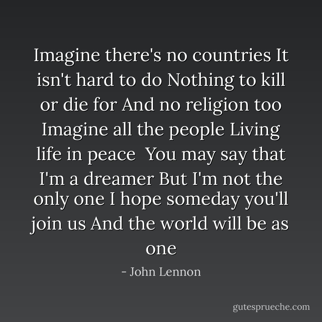 Imagine there's no countries<br />It isn't hard to do<br />Nothing to kill or die for<br />And no religion too<br />Imagine all the people<br />Living life in peace<br /><br />You may say that I'm a dreamer<br />But I'm not the only one<br />I hope someday you'll join us<br />And the world will be as one - John Lennon