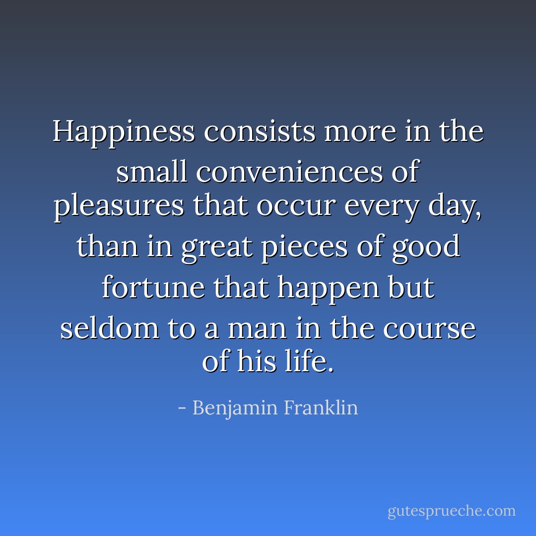 Happiness consists more in the small conveniences of pleasures that occur every day, than in great pieces of good fortune that happen but seldom to a man in the course of his life. - Benjamin Franklin
