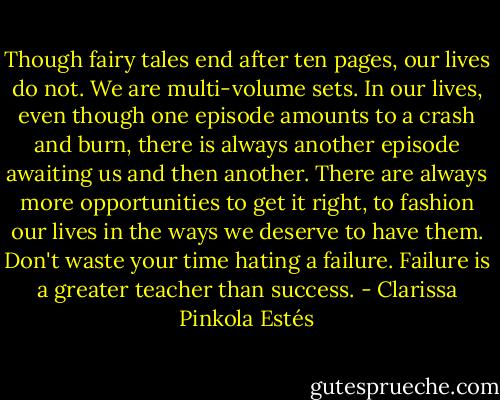 Though fairy tales end after ten pages, our lives do not. We are multi-volume sets. In our lives, even though one episode amounts to a crash and burn, there is always another episode awaiting us and then another. There are always more opportunities to get it right, to fashion our lives in the ways we deserve to have them. Don't waste your time hating a failure. Failure is a greater teacher than success. - Clarissa Pinkola Estés