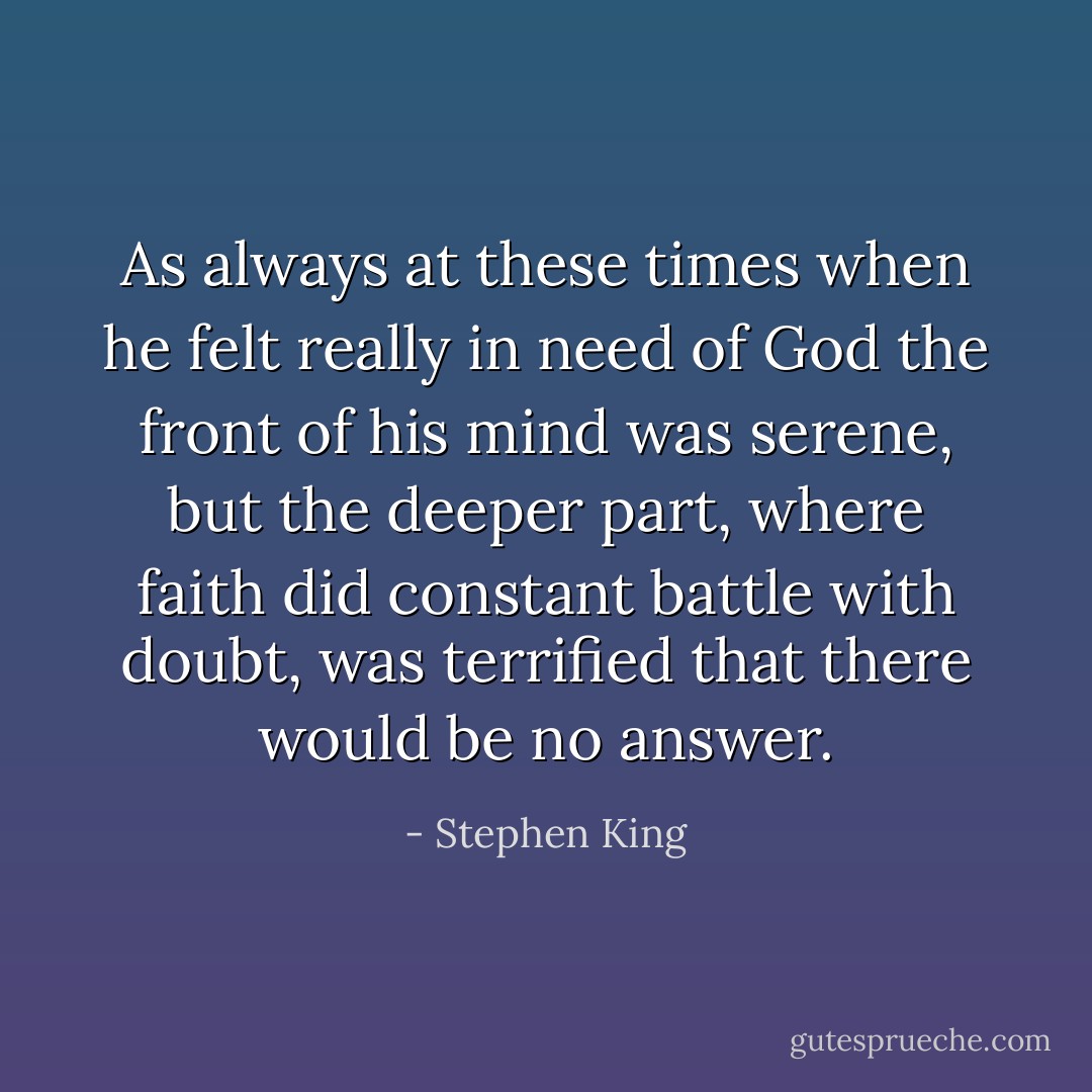 As always at these times when he felt really in need of God the front of his mind was serene, but the deeper part, where faith did constant battle with doubt, was terrified that there would be no answer. - Stephen King