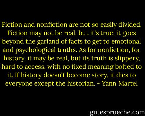 Fiction and nonfiction are not so easily divided. Fiction may not be real, but it's true; it goes beyond the garland of facts to get to emotional and psychological truths. As for nonfiction, for history, it may be real, but its truth is slippery, hard to access, with no fixed meaning bolted to it. If history doesn't become story, it dies to everyone except the historian. - Yann Martel