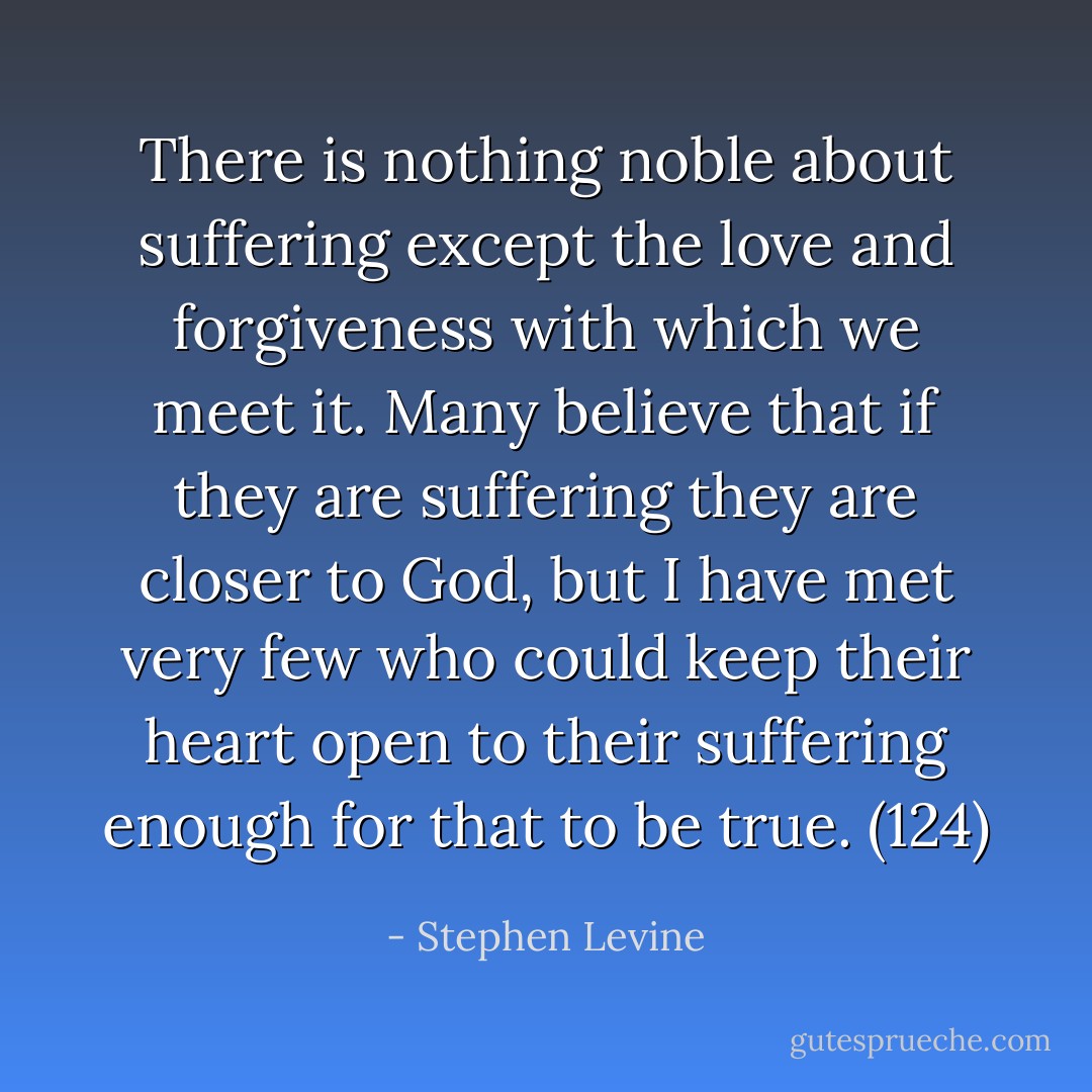 There is nothing noble about suffering except the love and forgiveness with which we meet it. Many believe that if they are suffering they are closer to God, but I have met very few who could keep their heart open to their suffering enough for that to be true. (124) - Stephen Levine