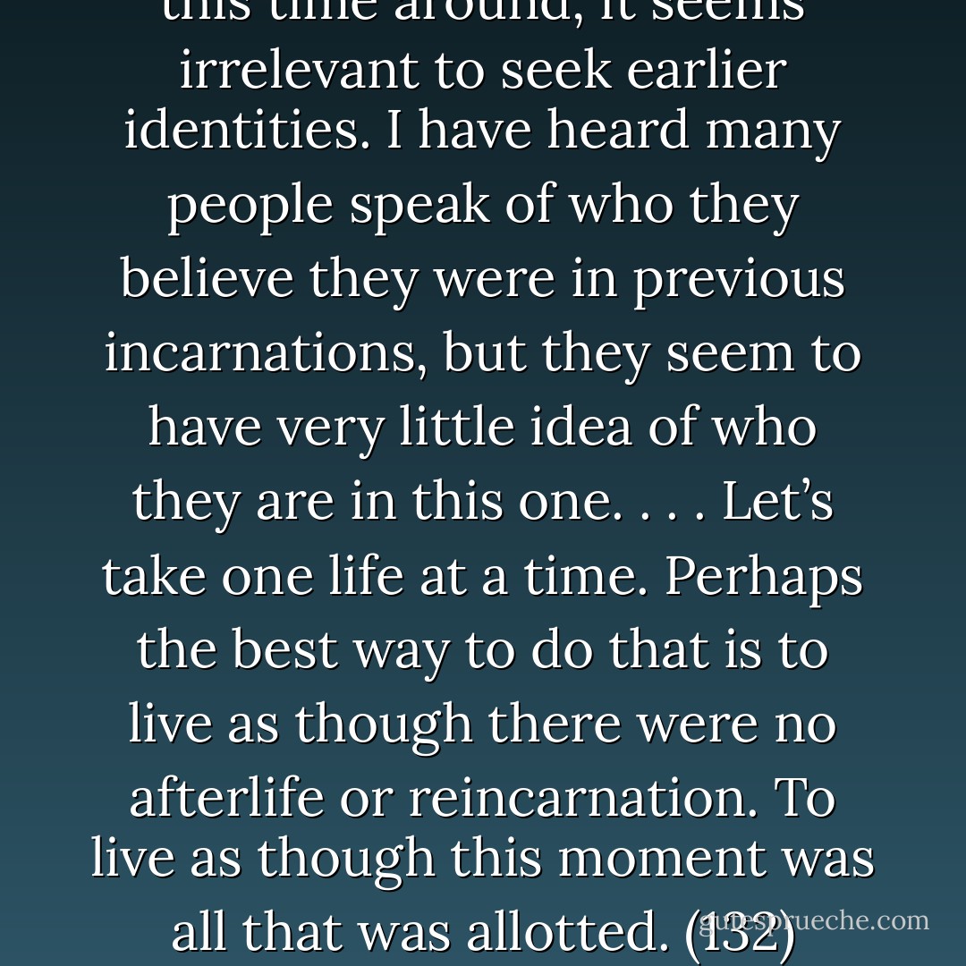 Until we find out who was born this time around, it seems irrelevant to seek earlier identities. I have heard many people speak of who they believe they were in previous incarnations, but they seem to have very little idea of who they are in this one. . . . Let’s take one life at a time. Perhaps the best way to do that is to live as though there were no afterlife or reincarnation. To live as though this moment was all that was allotted. (132) - Stephen Levine
