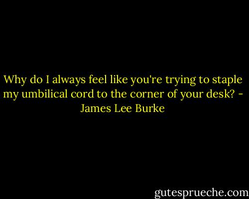 Why do I always feel like you're trying to staple my umbilical cord to the corner of your desk? - James Lee Burke