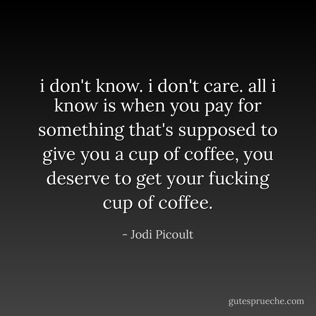 i don't know. i don't care. all i know is when you pay for something that's supposed to give you a cup of coffee, you deserve to get your fucking cup of coffee. - Jodi Picoult