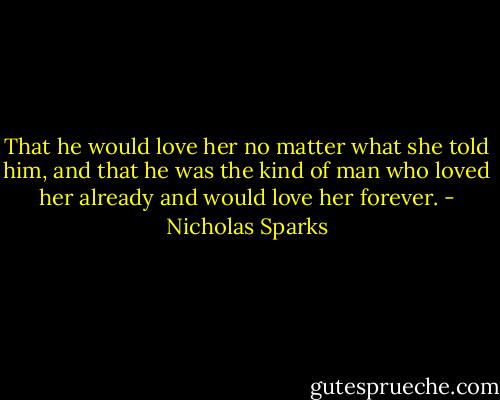 That he would love her no matter what she told him, and that he was the kind of man who loved her already and would love her forever. - Nicholas Sparks
