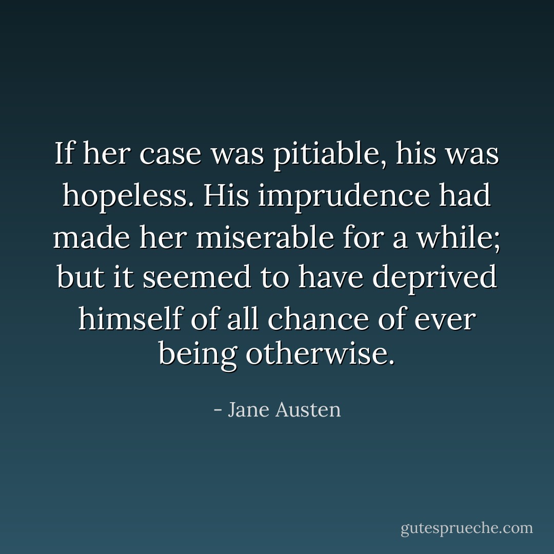 If her case was pitiable, his was hopeless. His imprudence had made her miserable for a while; but it seemed to have deprived himself of all chance of ever being otherwise. - Jane Austen