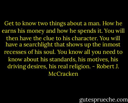 Get to know two things about a man. How he earns his money and how he spends it. You will then have the clue to his character. You will have a searchlight that shows up the inmost recesses of his soul. You know all you need to know about his standards, his motives, his driving desires, his real religion. - Robert J. McCracken