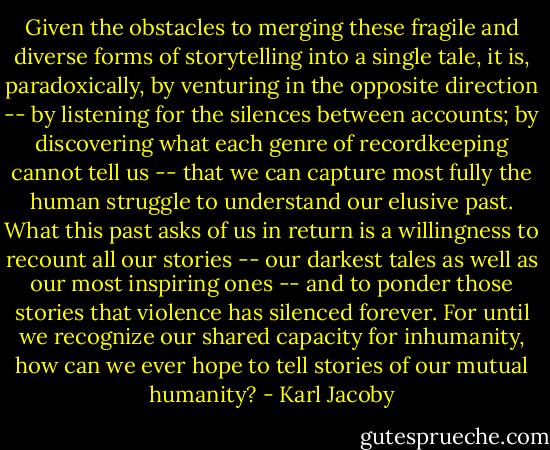 Given the obstacles to merging these fragile and diverse forms of storytelling into a single tale, it is, paradoxically, by venturing in the opposite direction -- by listening for the silences between accounts; by discovering what each genre of recordkeeping cannot tell us -- that we can capture most fully the human struggle to understand our elusive past. What this past asks of us in return is a willingness to recount all our stories -- our darkest tales as well as our most inspiring ones -- and to ponder those stories that violence has silenced forever. For until we recognize our shared capacity for inhumanity, how can we ever hope to tell stories of our mutual humanity? - Karl Jacoby