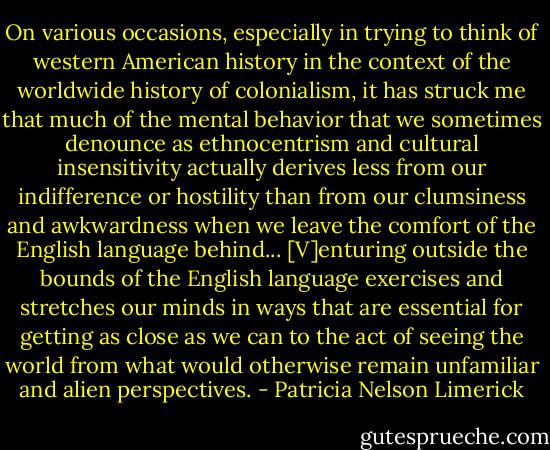On various occasions, especially in trying to think of western American history in the context of the worldwide history of colonialism, it has struck me that much of the mental behavior that we sometimes denounce as ethnocentrism and cultural insensitivity actually derives less from our indifference or hostility than from our clumsiness and awkwardness when we leave the comfort of the English language behind... [V]enturing outside the bounds of the English language exercises and stretches our minds in ways that are essential for getting as close as we can to the act of seeing the world from what would otherwise remain unfamiliar and alien perspectives. - Patricia Nelson Limerick