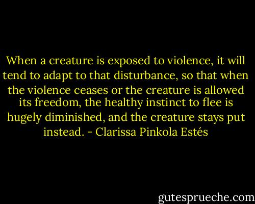 When a creature is exposed to violence, it will tend to adapt to that disturbance, so that when the violence ceases or the creature is allowed its freedom, the healthy instinct to flee is hugely diminished, and the creature stays put instead. - Clarissa Pinkola Estés