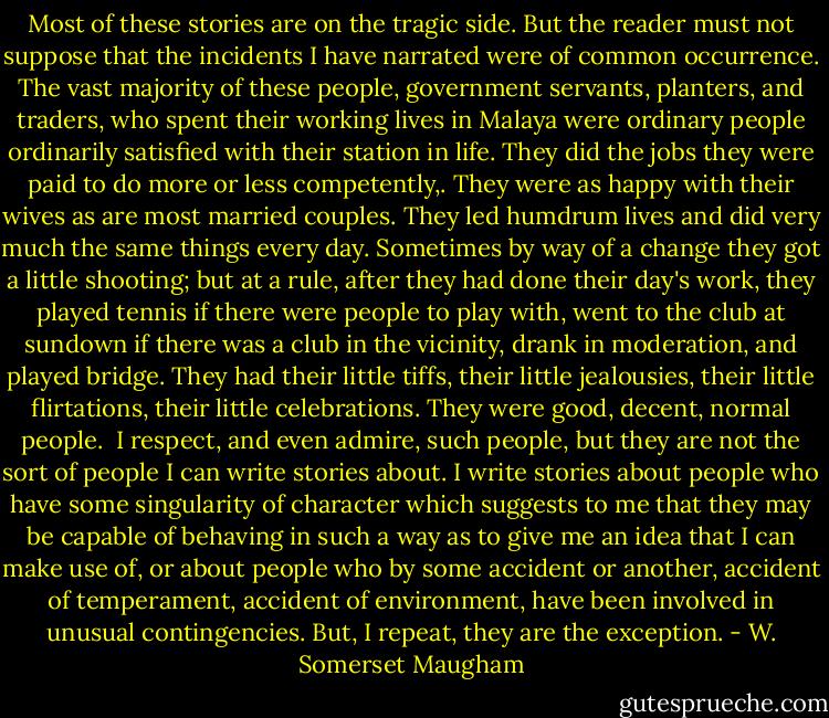 Most of these stories are on the tragic side. But the reader must not suppose that the incidents I have narrated were of common occurrence. The vast majority of these people, government servants, planters, and traders, who spent their working lives in Malaya were ordinary people ordinarily satisfied with their station in life. They did the jobs they were paid to do more or less competently,. They were as happy with their wives as are most married couples. They led humdrum lives and did very much the same things every day. Sometimes by way of a change they got a little shooting; but at a rule, after they had done their day's work, they played tennis if there were people to play with, went to the club at sundown if there was a club in the vicinity, drank in moderation, and played bridge. They had their little tiffs, their little jealousies, their little flirtations, their little celebrations. They were good, decent, normal people.<br /><br />I respect, and even admire, such people, but they are not the sort of people I can write stories about. I write stories about people who have some singularity of character which suggests to me that they may be capable of behaving in such a way as to give me an idea that I can make use of, or about people who by some accident or another, accident of temperament, accident of environment, have been involved in unusual contingencies. But, I repeat, they are the exception. - W. Somerset Maugham
