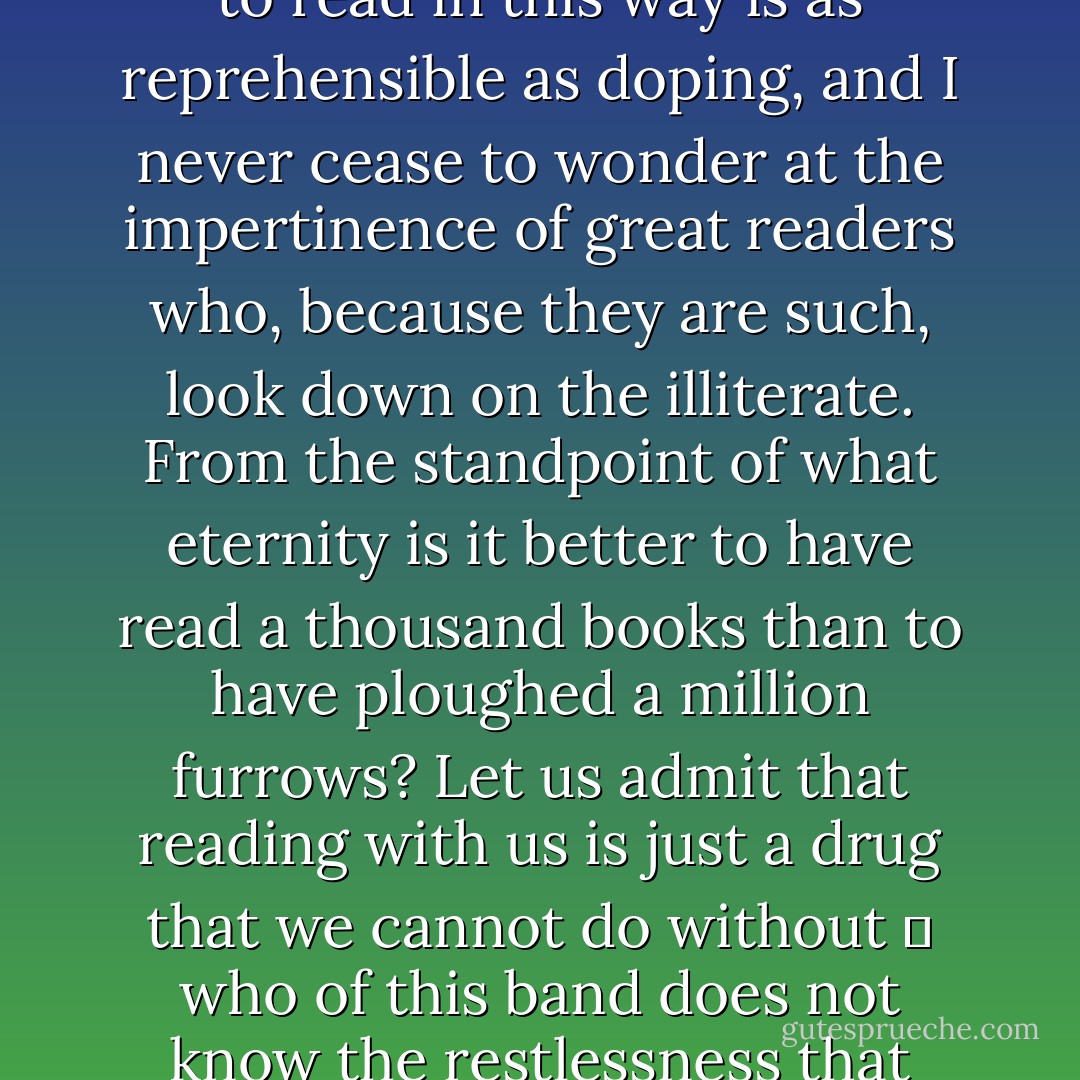 Some people read for instruction, which is praiseworthy, and some for pleasure, which is innocent, but not a few read from habit, and I suppose that is neither innocent nor praiseworthy. Of that lamentable company am I. Conversation after a time bores me, games tire me, and my own thoughts, which we are told are the unfailing resource of a sensible man, have a tendency to run dry. Then I fly to my book as the opium-seeker to his pipe. I would sooner read the catalogue of the Army and Navy stores or Bradshaw's <i>Guide</i> than nothing at all, and indeed I have spent many delightful hours over both these works. At one time I never went out without a second-hand bookseller's list in my pocket. I know no reading more fruity. Of course to read in this way is as reprehensible as doping, and I never cease to wonder at the impertinence of great readers who, because they are such, look down on the illiterate. From the standpoint of what eternity is it better to have read a thousand books than to have ploughed a million furrows? Let us admit that reading with us is just a drug that we cannot do without  who of this band does not know the restlessness that attacks him when he has been severed from reading too long, the apprehension and irritability, and the sigh of relief which the sight of a printed page extracts from him?  and so let us be no more vainglorious than the poor slaves of the hypodermic needle or the pint-pot.<br /><br />And like the dope-fiend who cannot move from place to place without taking with him a plentiful supply of his deadly balm I never venture far without a sufficiency of reading matter. Books are so necessary to me that when in a railway train I have become aware that fellow-travellers have come away without a single one I have been seized with a veritable dismay. But when I am starting on a long journey the problem is formidable. - W. Somerset Maugham