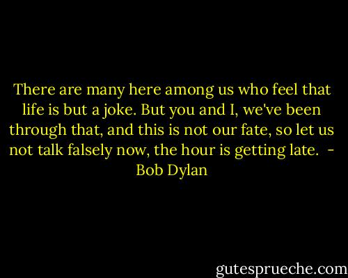 There are many here among us who feel that life is but a joke. But you and I, we've been through that, and this is not our fate, so let us not talk falsely now, the hour is getting late.  - Bob Dylan