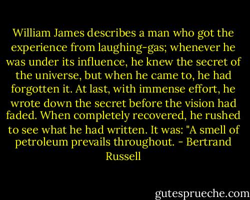 William James describes a man who got the experience from laughing-gas; whenever he was under its influence, he knew the secret of the universe, but when he came to, he had forgotten it. At last, with immense effort, he wrote down the secret before the vision had faded. When completely recovered, he rushed to see what he had written. It was: "A smell of petroleum prevails throughout. - Bertrand Russell